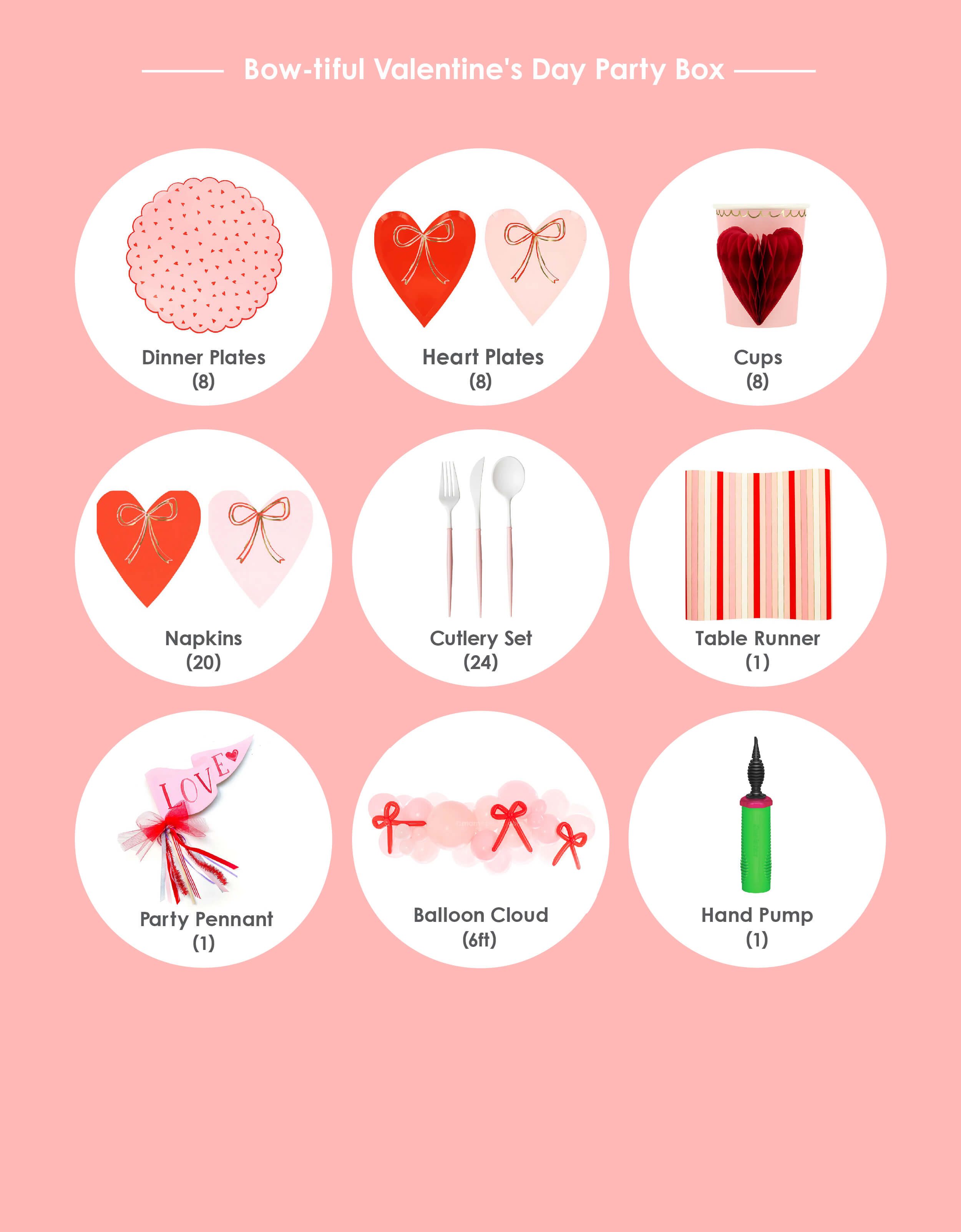 Momo Party's Bow-tiful Valentine's Day Party Box, item list of Heart Pattern Dinner Plates (8 plates) ; Heart with Bow Plates  (8 plates) ; Heart with Bow Napkins (16 napkins) ; Honeycomb Heart Party Cups (8 cups);  Blush and White Cutlery Set (8 forks, 8 knives and 8 spoons) ; Red Striped Paper Table Runner  Love Party Pennant;  Bow-tiful Balloon Garland Kit* (6 ft) with Balloon hand pump. Box kit and individual items are available at momoparty.com